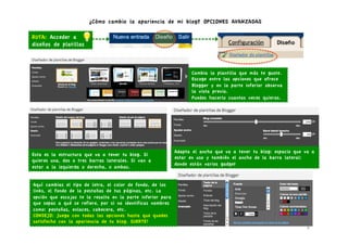 ¿Cómo cambio la apariencia de mi blog? OPCIONES AVANZADAS

RUTA: Acceder a
diseños de platillas



                                                                   Cambia la plantilla que más te guste.
                                                                   Escoge entre las opciones que ofrece
                                                                   Blogger y en la parte inferior observa
                                                                   la vista previa.
                                                                   Puedes hacerlo cuantas veces quieras.




                                                             Adapta el ancho que va a tener tu blog: espacio que va a
Esta es la estructura que va a tener tu blog. Si
                                                             estar en uso y también el ancho de la barra lateral:
quieres una, dos o tres barras laterales. Si van a
                                                             donde están varios gadget
estar a la izquierda o derecha, o ambas.


Aquí cambias el tipo de letra, el color de fondo, de los
links, el fondo de la pestañas de tus páginas, etc. La
opción que escojas te la resalta en la parte inferior para
que sepas a qué se refiere, por si no identificas nombres
como: pestañas, enlaces, cabecera, etc.
CONSEJO: Juega con todas las opciones hasta que quedes
satisfecho con la apariencia de tu blog. SUERTE!
                                                                                                                  6	
  
 
