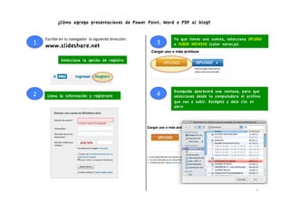 ¿Cómo agrego presentaciones de Power Point, Word o PDF al blog?


        Escribe	
  en	
  tu	
  navegador	
  	
  la	
  siguiente	
  dirección:	
             Ya que tienes una cuenta, selecciona UPLOAD
1	
     www.slideshare.net                                                          3	
     o SUBIR ARCHIVO (color naranja)


                     Selecciona la opción de registro




                                                                                            Enseguida aparecerá una ventana, para que
2	
      Llena la información y regístrate                                          4	
     selecciones desde tu computadora el archivo
                                                                                            que vas a subir. Escógelo y dale clic en
                                                                                            abrir




                                                                                                                                    7	
  
 