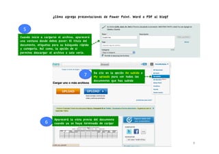 ¿Cómo agrego presentaciones de Power Point. Word o PDF al blog?


  5	
  
Cuando inicie a cargarse el archivo, aparecerá
una ventana donde debes poner: El titulo del
documento, etiquetas para su búsqueda rápida
y categoría. Así como, la opción de si
permites descargar el archivo o solo verlo.




                                                   Da clic en la opción He subido o
                                           7	
     My uploads para ver todos los
                                                   documentos que has subido




                        Aparecerá la vista previa del documento
                6	
     cuando ya se haya terminado de cargar




                                                                                          8	
  
 