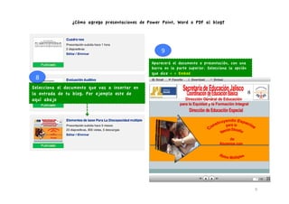 ¿Cómo agrego presentaciones de Power Point, Word o PDF al blog?




                                                     9	
  
                                                 Aparecerá el documento o presentación, con una
                                                 barra en la parte superior. Selecciona la opción
                                                 que dice < > Embed
 8	
  
Selecciona el documento que vas a insertar en
la entrada de tu blog. Por ejemplo este de
aquí abajo




                                                                                                    9	
  
 