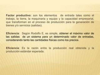 Factor productivo: son los elementos de entrada tales como el
trabajo, la tierra, la maquinaria y equipo y la capacidad empresarial,
que transforman en el proceso de producción para la generación de
bienes y/o servicios (salidas).
Eficiencia: Según Rodolfo E. es simple, obtener el máximo valor de
las salidas de un sistema para un determinado valor de entradas,
considerando tanto las cantidades físicas como los precios.
Eficiencia: Es la razón entre la producción real obtenida y la
producción estándar esperada.
 