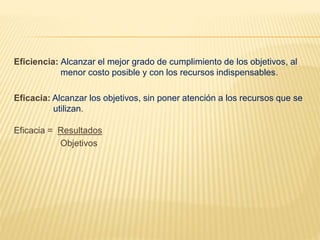 Eficiencia: Alcanzar el mejor grado de cumplimiento de los objetivos, al
menor costo posible y con los recursos indispensables.
Eficacia: Alcanzar los objetivos, sin poner atención a los recursos que se
utilizan.
Eficacia = Resultados
Objetivos
 