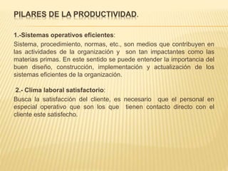 PILARES DE LA PRODUCTIVIDAD.
1.-Sistemas operativos eficientes:
Sistema, procedimiento, normas, etc., son medios que contribuyen en
las actividades de la organización y son tan impactantes como las
materias primas. En este sentido se puede entender la importancia del
buen diseño, construcción, implementación y actualización de los
sistemas eficientes de la organización.
2.- Clima laboral satisfactorio:
Busca la satisfacción del cliente, es necesario que el personal en
especial operativo que son los que tienen contacto directo con el
cliente este satisfecho.
 