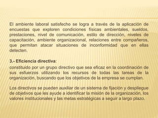 El ambiente laboral satisfecho se logra a través de la aplicación de
encuestas que exploren condiciones físicas ambientales, sueldos,
prestaciones, nivel de comunicación, estilo de dirección, niveles de
capacitación, ambiente organizacional, relaciones entre compañeros,
que permitan atacar situaciones de inconformidad que en ellas
detecten.
3.- Eficiencia directiva:
constituido por un grupo directivo que sea eficaz en la coordinación de
sus esfuerzos utilizando los recursos de todas las tareas de la
organización, buscando que los objetivos de la empresa se cumplan.
Los directivos se pueden auxiliar de un sistema de fijación y despliegue
de objetivos que les ayude a identificar la misión de la organización, los
valores institucionales y las metas estratégicas a seguir a largo plazo.
 