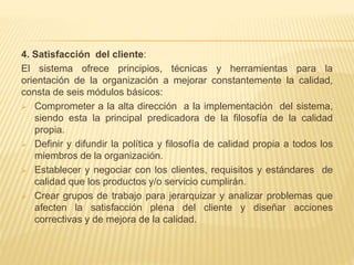 4. Satisfacción del cliente:
El sistema ofrece principios, técnicas y herramientas para la
orientación de la organización a mejorar constantemente la calidad,
consta de seis módulos básicos:
 Comprometer a la alta dirección a la implementación del sistema,
siendo esta la principal predicadora de la filosofía de la calidad
propia.
 Definir y difundir la política y filosofía de calidad propia a todos los
miembros de la organización.
 Establecer y negociar con los clientes, requisitos y estándares de
calidad que los productos y/o servicio cumplirán.
 Crear grupos de trabajo para jerarquizar y analizar problemas que
afecten la satisfacción plena del cliente y diseñar acciones
correctivas y de mejora de la calidad.
 