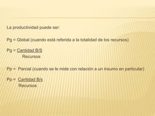 La productividad puede ser:
Pg = Global (cuando está referida a la totalidad de los recursos)
Pg = Cantidad B/S
Recursos
Pp = Parcial (cuando se le mide con relación a un insumo en particular)
Pp = Cantidad B/s
Recursos
 