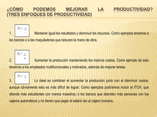 ¿CÓMO PODEMOS MEJORAR LA PRODUCTIVIDAD?
(TRES ENFOQUES DE PRODUCTIVIDAD)
1. Mantener igual los resultados y disminuir los recursos. Como ejemplos tenemos a
los bancos o a las maquiladoras que reducen la mano de obra.
2. Aumentar la producción manteniendo los mismos costos. Como ejemplo de esto
tenemos a los empleados multifuncionales y motivados, además de mejorar tareas.
3. Lo ideal es combinar el aumentar la producción junto con el disminuir costos,
aunque obviamente esto es más difícil de lograr. Como ejemplos podríamos incluir al ITCH, que
atiende más estudiantes con menos maestros; o los bancos que atienden más personas con los
cajeros automáticos y no tienen que pagar el salario de un cajero humano.
P1 = =
_
P1 = +
=
P1 = +
_
 