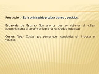 Producción.- Es la actividad de producir bienes o servicios.
Economía de Escala.- Son ahorros que se obtienen al utilizar
adecuadamente el tamaño de la planta (capacidad instalada).
Costos fijos.- Costos que permanecen constantes sin importar el
volumen.
 