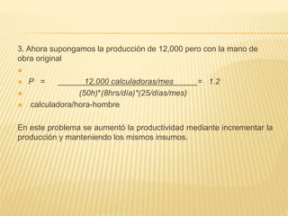 3. Ahora supongamos la producción de 12,000 pero con la mano de
obra original

 P = 12,000 calculadoras/mes = 1.2
 (50h)*(8hrs/día)*(25/días/mes)
 calculadora/hora-hombre
En este problema se aumentó la productividad mediante incrementar la
producción y manteniendo los mismos insumos.
 