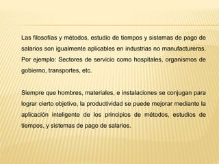 Las filosofías y métodos, estudio de tiempos y sistemas de pago de
salarios son igualmente aplicables en industrias no manufactureras.
Por ejemplo: Sectores de servicio como hospitales, organismos de
gobierno, transportes, etc.
Siempre que hombres, materiales, e instalaciones se conjugan para
lograr cierto objetivo, la productividad se puede mejorar mediante la
aplicación inteligente de los principios de métodos, estudios de
tiempos, y sistemas de pago de salarios.
 
