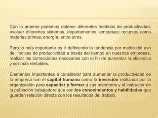 Con lo anterior podemos obtener diferentes medidas de productividad,
evaluar diferentes sistemas, departamentos, empresas; recursos como
materias primas, energía, entre otros.
Pero lo más importante es ir definiendo la tendencia por medio del uso
de índices de productividad a través del tiempo en nuestras empresas,
realizar las correcciones necesarias con el fin de aumentar la eficiencia
y ser más rentables.
Elementos importantes a considerar para aumentar la productividad de
la empresa son el capital humano como la inversión realizada por la
organización para capacitar y formar a sus miembros y el instructor de
la población trabajadora que son los conocimientos y habilidades que
guardan relación directa con los resultados del trabajo.
 