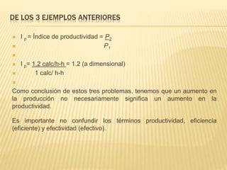 DE LOS 3 EJEMPLOS ANTERIORES
 I p = Índice de productividad = P2
 P1

 I p= 1.2 calc/h-h = 1.2 (a dimensional)
 1 calc/ h-h

Como conclusión de estos tres problemas, tenemos que un aumento en
la producción no necesariamente significa un aumento en la
productividad.
Es importante no confundir los términos productividad, eficiencia
(eficiente) y efectividad (efectivo).
 