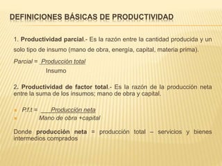 DEFINICIONES BÁSICAS DE PRODUCTIVIDAD
1. Productividad parcial.- Es la razón entre la cantidad producida y un
solo tipo de insumo (mano de obra, energía, capital, materia prima).
Parcial = Producción total
Insumo
2. Productividad de factor total.- Es la razón de la producción neta
entre la suma de los insumos; mano de obra y capital.
 P.f.t = Producción neta
 Mano de obra +capital
Donde producción neta = producción total – servicios y bienes
intermedios comprados
 