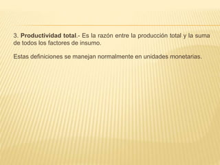3. Productividad total.- Es la razón entre la producción total y la suma
de todos los factores de insumo.
Estas definiciones se manejan normalmente en unidades monetarias.
 
