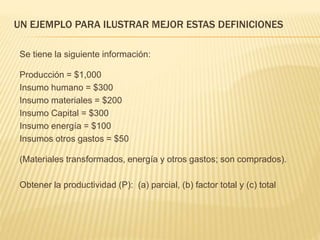 UN EJEMPLO PARA ILUSTRAR MEJOR ESTAS DEFINICIONES
Se tiene la siguiente información:
Producción = $1,000
Insumo humano = $300
Insumo materiales = $200
Insumo Capital = $300
Insumo energía = $100
Insumos otros gastos = $50
(Materiales transformados, energía y otros gastos; son comprados).
Obtener la productividad (P): (a) parcial, (b) factor total y (c) total
 