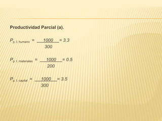 Productividad Parcial (a).
Pp. I. humano = 1000 = 3.3
300
Pp. I. materiales = 1000 = 0.5
200
Pp. I. capital = 1000 = 3.5
300
 