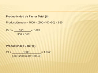 Productividad de Factor Total (b).
Producción neta = 1000 – (200+100+50) = 650
P.f.t = 650 = 1.083
300 + 300
Productividad Total (c).
P.t = 1000 = 1.052
(300+200+300+100+50)
 