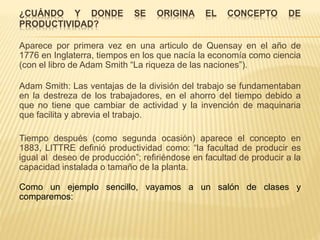 ¿CUÁNDO Y DONDE SE ORIGINA EL CONCEPTO DE
PRODUCTIVIDAD?
Aparece por primera vez en una articulo de Quensay en el año de
1776 en Inglaterra, tiempos en los que nacía la economía como ciencia
(con el libro de Adam Smith “La riqueza de las naciones”).
Adam Smith: Las ventajas de la división del trabajo se fundamentaban
en la destreza de los trabajadores, en el ahorro del tiempo debido a
que no tiene que cambiar de actividad y la invención de maquinaria
que facilita y abrevia el trabajo.
Tiempo después (como segunda ocasión) aparece el concepto en
1883, LITTRE definió productividad como: “la facultad de producir es
igual al deseo de producción”; refiriéndose en facultad de producir a la
capacidad instalada o tamaño de la planta.
Como un ejemplo sencillo, vayamos a un salón de clases y
comparemos:
 