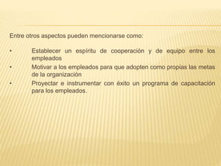 Entre otros aspectos pueden mencionarse como:
• Establecer un espíritu de cooperación y de equipo entre los
empleados
• Motivar a los empleados para que adopten como propias las metas
de la organización
• Proyectar e instrumentar con éxito un programa de capacitación
para los empleados.
 