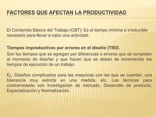 FACTORES QUE AFECTAN LA PRODUCTIVIDAD
El Contenido Básico del Trabajo (CBT): Es el tiempo mínimo e irreducible
necesario para llevar a cabo una actividad.
Tiempos improductivos por errores en el diseño (TIED.
Son los tiempos que se agregan por diferencias o errores que se competen
al momento de diseñar y que hacen que se deban de incrementar los
tiempos de ejecución de un trabajo.
Ej.: Diseños complicados para las maquinas con las que se cuentan, una
tolerancia muy estricta en una medida, etc. Las técnicas para
contrarrestarlo son Investigación de mercado, Desarrollo de producto,
Especialización y Normalización.
 
