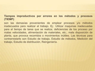 Tiempos improductivos por errores en los métodos y procesos
(TIEMP):
son las demasías provenientes de emplear procesos y/o métodos
inadecuados para realizar el trabajo. Ej.: Utilizar maquinas inadecuadas
para el tiempo de tarea que se realiza; deficiencias de los proceso por
malas velocidades, alimentación de materiales, etc.; mala disposición de
planta, que provoca recorridos o movimientos inútiles. Las técnicas para
contrarrestarlo son Estudio de trabajo, Estudio de métodos, Medición del
trabajo, Estudio de distribución, Reingeniería.
 