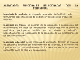 ACTIVIDADES FUNCIONALES RELACIONADAS CON LA
PRODUCCIÓN
Ingeniería de producto: se ocupa del desarrollo, diseño técnico y de
formular las especificaciones de los bienes y servicios que produce la
empresa.
Ingeniería de Planta: se encarga de la instalación o construcción del
mantenimiento de todas las instalaciones relacionadas con la actividad
productiva, participando también en su diseño y selección.
Específicamente, es responsable de la operación de las instalaciones de
los servicios auxiliares.
Ingeniería Industrial: define procesos de fabricación. También se encarga
de estudiar la dinámica del funcionamiento de la fábrica, a los efectos de
lograr el máximo aprovechamiento de los recursos de la empresa, en
especial la mano de obra y el equipamiento.
 