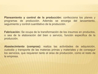 Planeamiento y control de la producción: confecciona los planes y
programas de producción. Además se encarga del lanzamiento,
seguimiento y control cuantitativo de la producción.
Fabricación: Se ocupa de la transformación de los insumos en productos,
o sea de la elaboración del bien o servicio, función especifica de la
producción.
Abastecimiento (compras): realiza las actividades de adquisición,
custodia y transporte de las materias primas y materiales y de conseguir
los servicios, que requieren tanto el área de producción, como el resto de
la empresa.
 