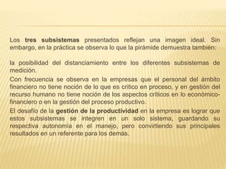 Los tres subsistemas presentados reflejan una imagen ideal. Sin
embargo, en la práctica se observa lo que la pirámide demuestra también:
la posibilidad del distanciamiento entre los diferentes subsistemas de
medición.
Con frecuencia se observa en la empresas que el personal del ámbito
financiero no tiene noción de lo que es critico en proceso, y en gestión del
recurso humano no tiene noción de los aspectos críticos en lo económico-
financiero o en la gestión del proceso productivo.
El desafío de la gestión de la productividad en la empresa es lograr que
estos subsistemas se integren en un solo sistema, guardando su
respectiva autonomía en el manejo, pero convirtiendo sus principales
resultados en un referente para los demás.
 