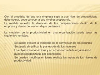 Con el propósito de que una empresa sepa a que nivel de productividad
debe operar, debe conocer a que nivel esta operando.
La medida muestra la dirección de las comparaciones dentro de la
empresa y dentro del sector al que pertenece.
La medición de la productividad en una organización puede tener las
siguientes ventajas:
Se puede evaluar la eficiencia de la conversión de los recursos
Se puede simplificar la planeación de los recursos
Los objetivos económicos y no económicos de la organización
pueden reorganizarse por prioridades.
Se pueden modificar en forma realista las metas de los niveles de
productividad
 