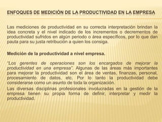ENFOQUES DE MEDICIÓN DE LA PRODUCTIVIDAD EN LA EMPRESA
Las mediciones de productividad en su correcta interpretación brindan la
idea concreta y el nivel indicado de los incrementos o decrementos de
productividad sufridos en algún periodo o área específicos, por lo que dan
pauta para su justa retribución a quien los consiga.
Medición de la productividad a nivel empresa.
“Los gerentes de operaciones son los encargados de mejorar la
productividad en una empresa”. Algunas de las áreas más importantes
para mejorar la productividad son el área de ventas, finanzas, personal,
procesamiento de datos, etc. Por lo tanto la productividad debe
considerarse como un asunto de toda la organización.
Las diversas disciplinas profesionales involucradas en la gestión de la
empresa tienen su propia forma de definir, interpretar y medir la
productividad.
 