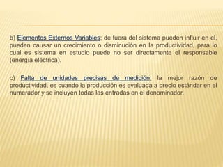 b) Elementos Externos Variables; de fuera del sistema pueden influir en el,
pueden causar un crecimiento o disminución en la productividad, para lo
cual es sistema en estudio puede no ser directamente el responsable
(energía eléctrica).
c) Falta de unidades precisas de medición; la mejor razón de
productividad, es cuando la producción es evaluada a precio estándar en el
numerador y se incluyen todas las entradas en el denominador.
 