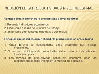 MEDICIÓN DE LA PRODUCTIVIDAD A NIVEL INDUSTRIAL
Ventajas de la medición de la productividad a nivel industrial.
1. Presenta indicadores económicos
2. Sirve como análisis de la fuerza de trabajo.
3. Sirve como pronostico de empresas y comercios.
Principios que se deben seguir al medir la productividad en una industria.
1. Cada gerente de departamento debe desarrollar sus propias
mediciones.
2. Todas las mediciones de productividad deben estar entrelazadas en
forma jerárquica
3. Las razones de productividad deben de incorporar todas las
responsabilidades de trabajo en la medida de lo posible.
 