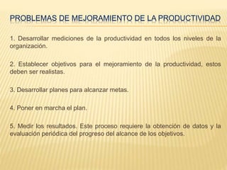 PROBLEMAS DE MEJORAMIENTO DE LA PRODUCTIVIDAD
1. Desarrollar mediciones de la productividad en todos los niveles de la
organización.
2. Establecer objetivos para el mejoramiento de la productividad, estos
deben ser realistas.
3. Desarrollar planes para alcanzar metas.
4. Poner en marcha el plan.
5. Medir los resultados. Este proceso requiere la obtención de datos y la
evaluación periódica del progreso del alcance de los objetivos.
 
