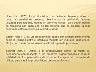 Hdez. Lao (1973), La productividad se define en términos técnicos,
como la cantidad de producto obtenido por la unidad de factores
utlizados para lograrla, medido en términos físicos. para poder medirla
se relaciona con cada uno de los factores que se emplea. la más
común de estas medidas es la productividad.
Easter Field (1973), La productividad puede ser definida simplemente
como la relación entre el producto medible (en industria, maquinaria,
etc.) y uno o más de los insumos utilizados para la producción.
Stewart (1977) Define a la productividad como "la razón del
desempeño con respecto a los objetivos organizacionales entre la
totalidad de los parámetros de insumo. Incorpora el concepto de
utilidad para medir la productividad de la manufactura.
 