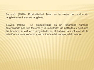 Sumanth (1979), Productividad Total: es la razón de producción
tangible entre insumos tangibles.
Novelo (1985), La productividad es un fenómeno humano
determinado por tres factores y un resultado: las aptitudes y actitudes
del hombre, el esfuerzo proyectado en el trabajo, la evolución de la
relación insumo-producto y las calidades del trabajo y del hombre.
 