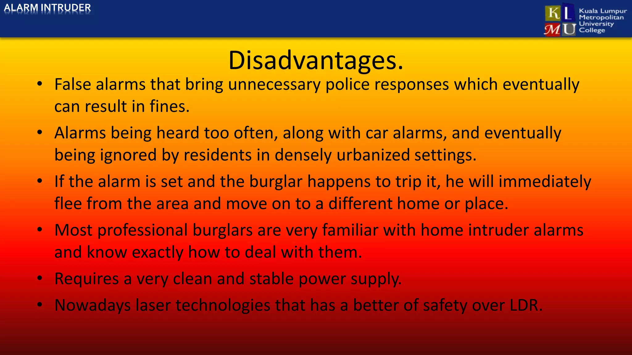 Disadvantages.
• False alarms that bring unnecessary police responses which eventually
can result in fines.
• Alarms being heard too often, along with car alarms, and eventually
being ignored by residents in densely urbanized settings.
• If the alarm is set and the burglar happens to trip it, he will immediately
flee from the area and move on to a different home or place.
• Most professional burglars are very familiar with home intruder alarms
and know exactly how to deal with them.
• Requires a very clean and stable power supply.
• Nowadays laser technologies that has a better of safety over LDR.
ALARM INTRUDER
 