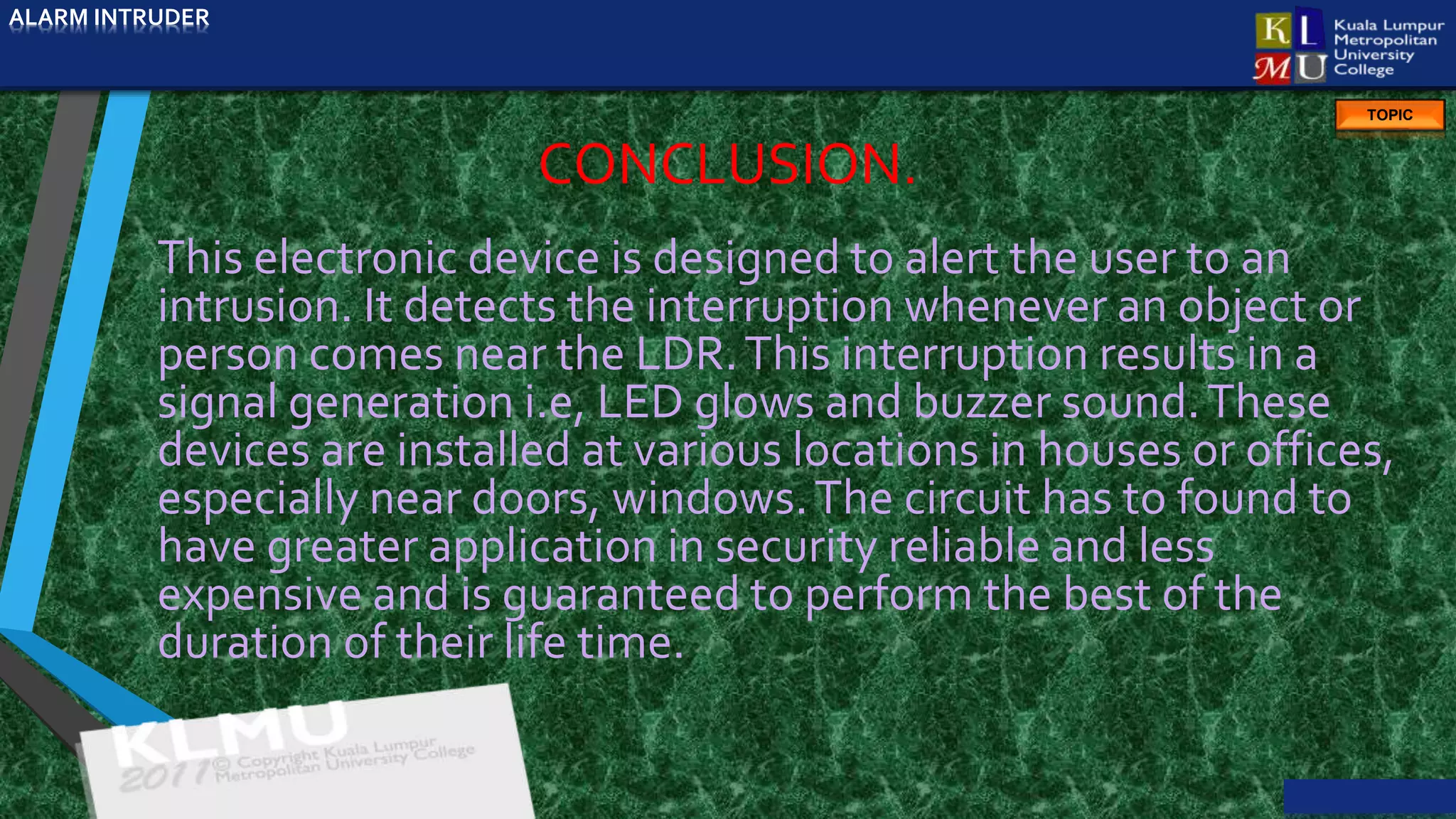 ALARM INTRUDER
TOPIC
CONCLUSION.
This electronic device is designed to alert the user to an
intrusion. It detects the interruption whenever an object or
person comes near the LDR.This interruption results in a
signal generation i.e, LED glows and buzzer sound.These
devices are installed at various locations in houses or offices,
especially near doors, windows.The circuit has to found to
have greater application in security reliable and less
expensive and is guaranteed to perform the best of the
duration of their life time.
ALARM INTRUDER
 