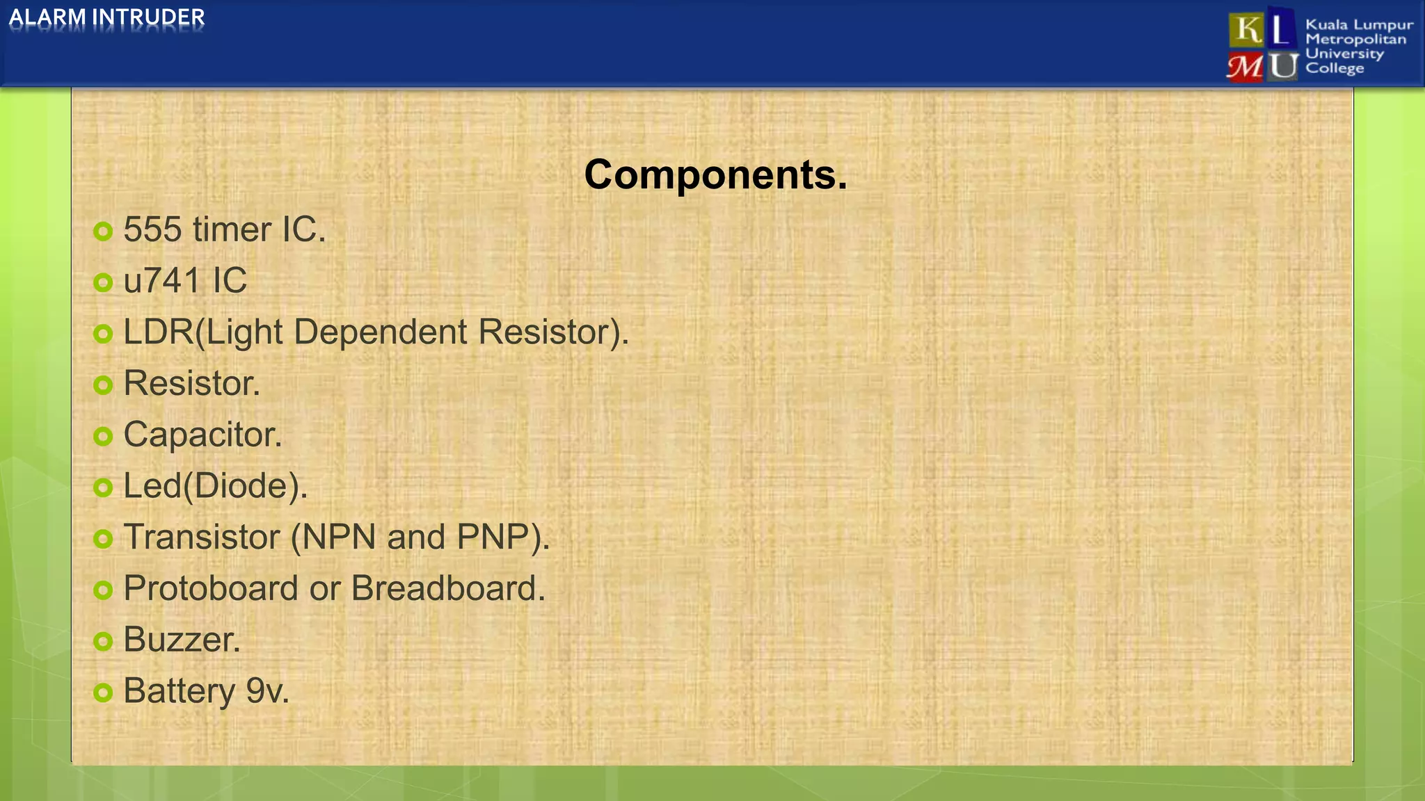 Components.
 555 timer IC.
 u741 IC
 LDR(Light Dependent Resistor).
 Resistor.
 Capacitor.
 Led(Diode).
 Transistor (NPN and PNP).
 Protoboard or Breadboard.
 Buzzer.
 Battery 9v.
ALARM INTRUDER
 