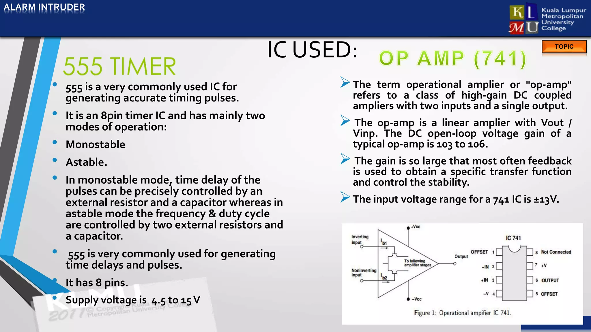 ALARM INTRUDER
TOPIC
IC USED:
• 555 is a very commonly used IC for
generating accurate timing pulses.
• It is an 8pin timer IC and has mainly two
modes of operation:
• Monostable
• Astable.
• In monostable mode, time delay of the
pulses can be precisely controlled by an
external resistor and a capacitor whereas in
astable mode the frequency & duty cycle
are controlled by two external resistors and
a capacitor.
• 555 is very commonly used for generating
time delays and pulses.
• It has 8 pins.
• Supply voltage is 4.5 to 15V
The term operational amplier or "op-amp"
refers to a class of high-gain DC coupled
ampliers with two inputs and a single output.
 The op-amp is a linear amplier with Vout /
Vinp. The DC open-loop voltage gain of a
typical op-amp is 103 to 106.
 The gain is so large that most often feedback
is used to obtain a specific transfer function
and control the stability.
The input voltage range for a 741 IC is ±13V.
ALARM INTRUDER
 