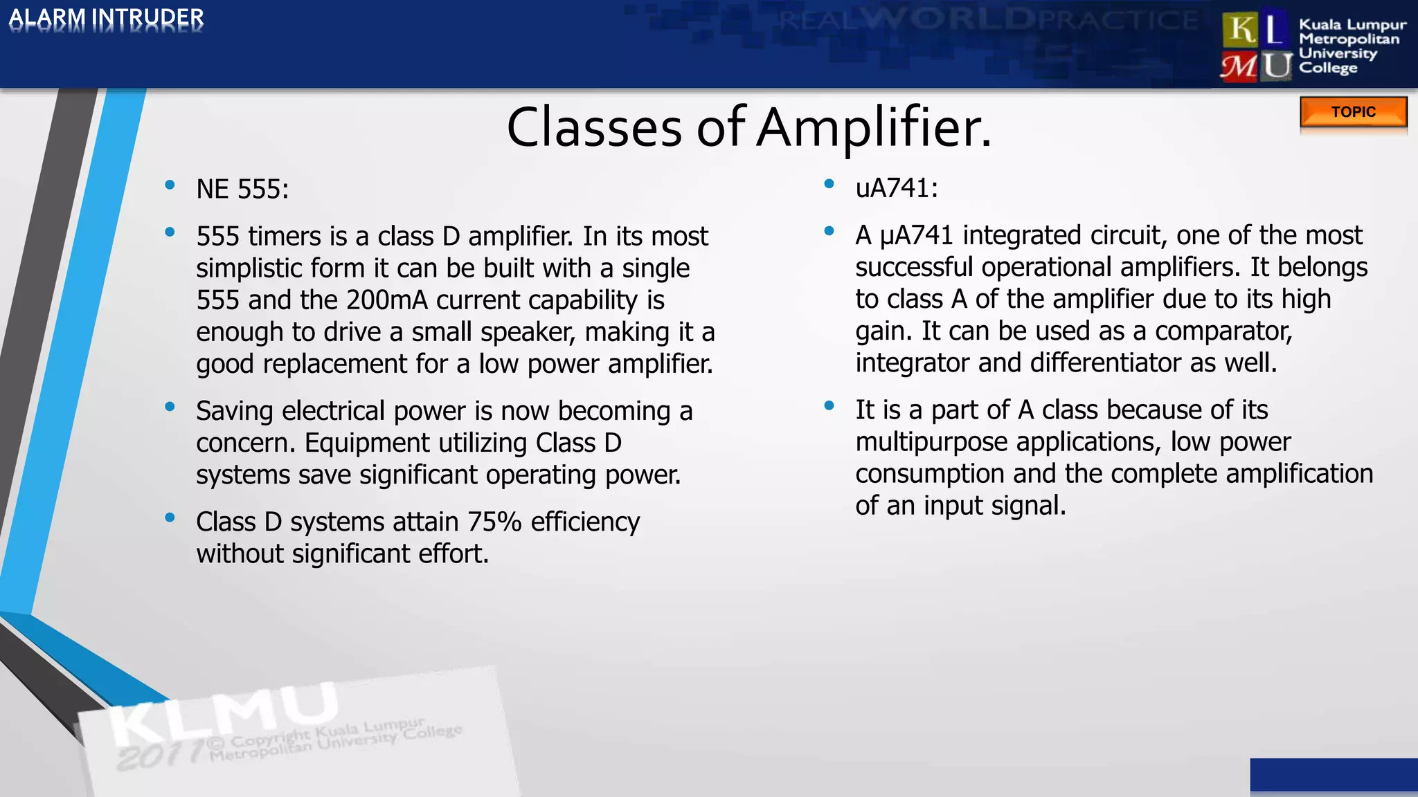 ALARM INTRUDER
TOPIC
Classes of Amplifier.
• NE 555:
• 555 timers is a class D amplifier. In its most
simplistic form it can be built with a single
555 and the 200mA current capability is
enough to drive a small speaker, making it a
good replacement for a low power amplifier.
• Saving electrical power is now becoming a
concern. Equipment utilizing Class D
systems save significant operating power.
• Class D systems attain 75% efficiency
without significant effort.
• uA741:
• A μA741 integrated circuit, one of the most
successful operational amplifiers. It belongs
to class A of the amplifier due to its high
gain. It can be used as a comparator,
integrator and differentiator as well.
• It is a part of A class because of its
multipurpose applications, low power
consumption and the complete amplification
of an input signal.
ALARM INTRUDER
 