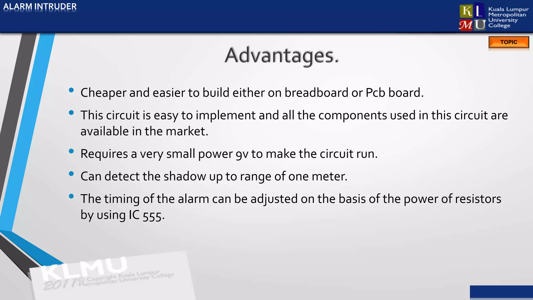 ALARM INTRUDER
TOPIC
• Cheaper and easier to build either on breadboard or Pcb board.
• This circuit is easy to implement and all the components used in this circuit are
available in the market.
• Requires a very small power 9v to make the circuit run.
• Can detect the shadow up to range of one meter.
• The timing of the alarm can be adjusted on the basis of the power of resistors
by using IC 555.
ALARM INTRUDER
 
