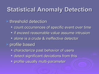 Statistical Anomaly Detection threshold detection count occurrences of specific event over time if exceed reasonable value assume intrusion alone is a crude & ineffective detector profile based characterize past behavior of users detect significant deviations from this profile usually multi-parameter 