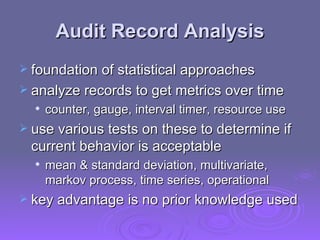 Audit Record Analysis foundation of statistical approaches analyze records to get metrics over time counter, gauge, interval timer, resource use use various tests on these to determine if current behavior is acceptable mean & standard deviation, multivariate, markov process, time series, operational key advantage is no prior knowledge used 