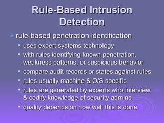 Rule-Based Intrusion Detection rule-based penetration identification uses expert systems technology with rules identifying known penetration, weakness patterns, or suspicious behavior compare audit records or states against rules rules usually machine & O/S specific rules are generated by experts who interview & codify knowledge of security admins quality depends on how well this is done 