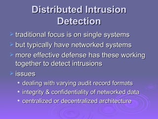 Distributed Intrusion Detection traditional focus is on single systems but typically have networked systems more effective defense has these working together to detect intrusions issues dealing with varying audit record formats integrity & confidentiality of networked data centralized or decentralized architecture 
