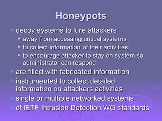 Honeypots decoy systems to lure attackers away from accessing critical systems to collect information of their activities to encourage attacker to stay on system so administrator can respond are filled with fabricated information instrumented to collect detailed information on attackers activities single or multiple networked systems cf IETF Intrusion Detection WG standards 