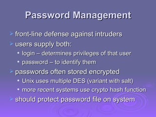Password Management front-line defense against intruders users supply both: login – determines privileges of that user password – to identify them passwords often stored encrypted Unix uses multiple DES (variant with salt) more recent systems use crypto hash function should protect password file on system 