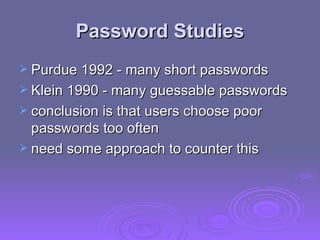 Password Studies Purdue 1992 - many short passwords Klein 1990 - many guessable passwords conclusion is that users choose poor passwords too often need some approach to counter this 
