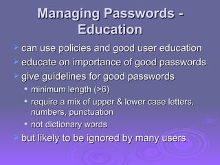 Managing Passwords - Education can use policies and good user education  educate on importance of good passwords give guidelines for good passwords  minimum length (>6)  require a mix of upper & lower case letters, numbers, punctuation  not dictionary words but likely to be ignored by many users 