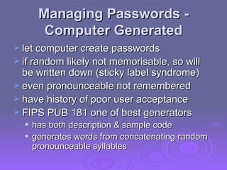 Managing Passwords - Computer Generated let computer create passwords if random likely not memorisable, so will be written down (sticky label syndrome) even pronounceable not remembered have history of poor user acceptance FIPS PUB 181 one of best generators has both description & sample code generates words from concatenating random pronounceable syllables 